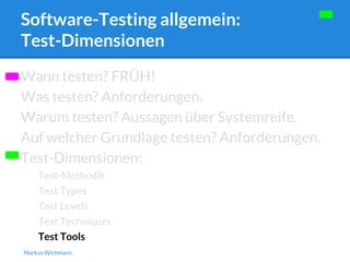 Software-Testing allgemein: 
Test-Dimensionen 
Wann testen? FRÜH! 
Was testen? Anforderungen. 
Warum testen? Aussagen über Systemreife. 
Auf welcher Grundlage testen? Anforderungen. 
Test-Dimensionen: 
Test-Methodik 
Test Types 
Test Levels 
Test Techniques 
Test Tools 
Markus Wichmann 
 