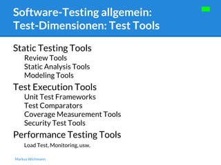 Software-Testing allgemein: 
Test-Dimensionen: Test Tools 
Static Testing Tools 
Review Tools 
Static Analysis Tools 
Modeling Tools 
Test Execution Tools 
Unit Test Frameworks 
Test Comparators 
Coverage Measurement Tools 
Security Test Tools 
Performance Testing Tools 
Load Test, Monitoring, usw. 
Markus Wichmann 
 