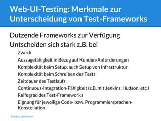 Web-UI-Testing: Merkmale zur 
Unterscheidung von Test-Frameworks 
Dutzende Frameworks zur Verfügung 
Untscheiden sich stark z.B. bei 
Zweck 
Aussagefähigkeit in Bezug auf Kunden-Anforderungen 
Komplexität beim Setup, auch Setup von Infrastruktur 
Komplexität beim Schreiben der Tests 
Zeitdauer des Testlaufs 
Continuous-Integration-Fähigkeit (z.B. mit Jenkins, Hudson, etc.) 
Reifegrad des Test-Frameworks 
Eignung für jeweilige Code- bzw. Programmiersprachen- 
Konstellation 
Markus Wichmann 
 