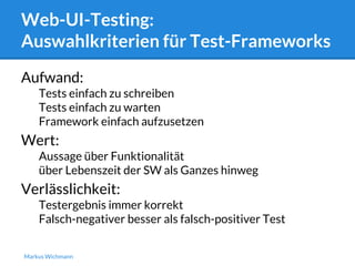 Web-UI-Testing: 
Auswahlkriterien für Test-Frameworks 
Aufwand: 
Tests einfach zu schreiben 
Tests einfach zu warten 
Framework einfach aufzusetzen 
Wert: 
Aussage über Funktionalität 
über Lebenszeit der SW als Ganzes hinweg 
Verlässlichkeit: 
Testergebnis immer korrekt 
Falsch-negativer besser als falsch-positiver Test 
Markus Wichmann 
 