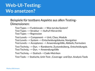 Web-UI-Testing: 
Wo ansetzen? 
Beispiele für testbare Aspekte aus allen Testing- 
Dimensionen: 
Test Types --> Funktionale --> Was tut das System? 
Test Types --> Struktur --> Aufruf-Hierarchie 
Test Types --> Regression 
Test Levels --> Component --> Unit, Class, Module 
Test Levels --> System --> Entscheidungsbäume, Navigation 
Test Levels --> Acceptance --> Anwendungsfälle, Abläufe, Formulare 
Test Techniq. --> Dyn. -> Randwerte, Zustandsüberg., Entscheidungsb. 
Test Techniq. --> Dyn. -> Anwendungsfälle 
Test Techniq. --> Statisch -> Code-Metriken 
Test Tools --> Statische, Unit-Test-, Coverage- und Dyn. Analysis Tools 
Markus Wichmann 
 