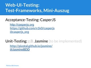 Web-UI-Testing: 
Test-Frameworks, Mini-Auszug 
Acceptance-Testing: CasperJS 
http://casperjs.org 
https://github.com/n1k0/casperjs 
@casperjs_org 
Unit-Testing: z.B. Jasmine (to be implemented) 
http://pivotal.github.io/jasmine/ 
@JasmineBDD 
Markus Wichmann 
 