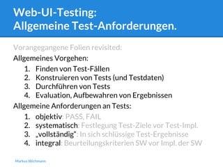 Web-UI-Testing: 
Allgemeine Test-Anforderungen. 
Vorangegangene Folien revisited: 
Allgemeines Vorgehen: 
1. Finden von Test-Fällen 
2. Konstruieren von Tests (und Testdaten) 
3. Durchführen von Tests 
4. Evaluation, Aufbewahren von Ergebnissen 
Allgemeine Anforderungen an Tests: 
1. objektiv: PASS, FAIL 
2. systematisch: Festlegung Test-Ziele vor Test-Impl. 
3. „vollständig“: In sich schlüssige Test-Ergebnisse 
4. integral: Beurteilungskriterien SW vor Impl. der SW 
Markus Wichmann 
 