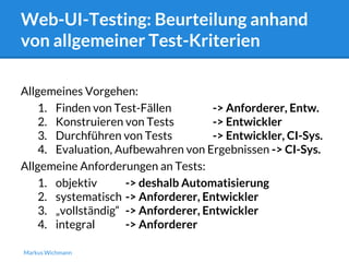 Web-UI-Testing: Beurteilung anhand 
von allgemeiner Test-Kriterien 
Allgemeines Vorgehen: 
1. Finden von Test-Fällen -> Anforderer, Entw. 
2. Konstruieren von Tests -> Entwickler 
3. Durchführen von Tests -> Entwickler, CI-Sys. 
4. Evaluation, Aufbewahren von Ergebnissen -> CI-Sys. 
Allgemeine Anforderungen an Tests: 
1. objektiv -> deshalb Automatisierung 
2. systematisch -> Anforderer, Entwickler 
3. „vollständig“ -> Anforderer, Entwickler 
4. integral -> Anforderer 
Markus Wichmann 
 