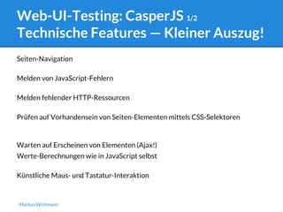 Web-UI-Testing: CasperJS 1/2 
Technische Features — Kleiner Auszug! 
Seiten-Navigation 
Melden von JavaScript-Fehlern 
Melden fehlender HTTP-Ressourcen 
Prüfen auf Vorhandensein von Seiten-Elementen mittels CSS-Selektoren 
Warten auf Erscheinen von Elementen (Ajax!) 
Werte-Berechnungen wie in JavaScript selbst 
Künstliche Maus- und Tastatur-Interaktion 
Markus Wichmann 
 