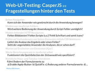 Web-UI-Testing: CasperJS 2/2 
Fragestellungen hinter den Tests 
Seiten-Navigation 
Kann sich der Anwender wie gewünscht durch die Anwendung bewegen? 
Melden von JavaScript-Fehlern 
Wird weitere Bedienung der Anwendung durch Script-Fehler unmöglich? 
Melden fehlender HTTP-Ressourcen 
Fehlen Bilddateien? Fehlen Scripte (s.o.)? Fehlt Schriftart und somit Icons? 
Prüfen auf Vorhandensein von Seiten-Elementen mittels CSS-Selektoren 
Liefert die Analyse das Ergebnis oder einen Fehler? 
Sieht der angemeldete Anwender die Analysen, die er sehen darf? 
Warten auf Erscheinen von Elementen (Ajax!) 
Werte-Berechnungen wie in JavaScript selbst 
Funktioniert die QuickSelection der Zeitauswahl wie spezifiziert? 
Künstliche Maus- und Tastatur-Interaktion 
Führt Ändern der Formularwerte zu 
a) Enable Apply-Button b) QuickFix c) Änderung anderer Formularwerte d) ... 
Markus Wichmann 
 