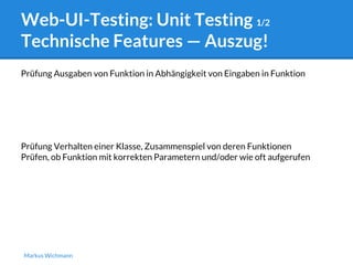 Web-UI-Testing: Unit Testing 1/2 
Technische Features — Auszug! 
Prüfung Ausgaben von Funktion in Abhängigkeit von Eingaben in Funktion 
Prüfung Verhalten einer Klasse, Zusammenspiel von deren Funktionen 
Prüfen, ob Funktion mit korrekten Parametern und/oder wie oft aufgerufen 
Markus Wichmann 
 