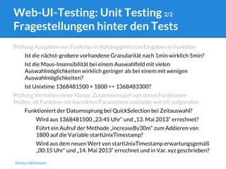 Web-UI-Testing: Unit Testing 2/2 
Fragestellungen hinter den Tests 
Prüfung Ausgaben von Funktion in Abhängigkeit von Eingaben in Funktion 
Ist die nächst-grobere vorhandene Granularität nach 1min wirklich 5min? 
Ist die Maus-Insensibilität bei einem Auswahlfeld mit vielen 
Auswahlmöglichkeiten wirklich geringer als bei einem mit wenigen 
Auswahlmöglichkeiten? 
Ist Unixtime 1368481500 + 1800 == 1368483300? 
Prüfung Verhalten einer Klasse, Zusammenspiel von deren Funktionen 
Prüfen, ob Funktion mit korrekten Parametern und/oder wie oft aufgerufen 
Funktioniert der Datumssprung bei QuickSelection bei Zeitauswahl? 
Wird aus 1368481500 „23:45 Uhr“ und „13. Mai 2013“ errechnet? 
Führt ein Aufruf der Methode „increaseBy30m“ zum Addieren von 
1800 auf die Variable startUnixTimestamp? 
Wird aus dem neuen Wert von startUnixTimestamp erwartungsgemäß 
„00:15 Uhr“ und „14. Mai 2013“ errechnet und in Var. xyz geschrieben? 
Markus Wichmann 
 