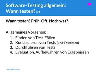 Software-Testing allgemein: 
Wann testen? 3/4 
Wann testen? Früh. Oft. Noch was? 
Allgemeines Vorgehen: 
1. Finden von Test-Fällen 
2. Konstruieren von Tests (und Testdaten) 
3. Durchführen von Tests 
4. Evaluation, Aufbewahren von Ergebnissen 
Markus Wichmann 
 