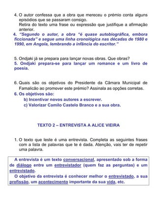 4. O autor confessa que a obra que mereceu o prémio conta alguns
    episódios que se passaram consigo.
    Retira do texto uma frase ou expressão que justifique a afirmação
    anterior.
 4. “Segundo o autor, a obra “é quase autobiográfica, embora
 ficcionada” e segue uma linha cronológica nas décadas de 1980 e
 1990, em Angola, lembrando a infância do escritor.”


  5. Ondjaki já se prepara para lançar novas obras. Que obras?
  5. Ondjaki prepara-se para lançar um romance e um livro de
  poesia.


  6. Quais são os objetivos do Presidente da Câmara Municipal de
     Famalicão ao promover este prémio? Assinala as opções corretas.
  6. Os objetivos são:
       b) Incentivar novos autores a escrever.
       c) Valorizar Camilo Castelo Branco e a sua obra.



              TEXTO 2 – ENTREVISTA A ALICE VIEIRA


  1. O texto que leste é uma entrevista. Completa as seguintes frases
     com a lista de palavras que te é dada. Atenção, vais ter de repetir
     uma palavra.

  A entrevista é um texto conversacional, apresentado sob a forma
de diálogo entre um entrevistador (quem faz as perguntas) e um
entrevistado.
  O objetivo da entrevista é conhecer melhor o entrevistado, a sua
profissão, um acontecimento importante da sua vida, etc.
 