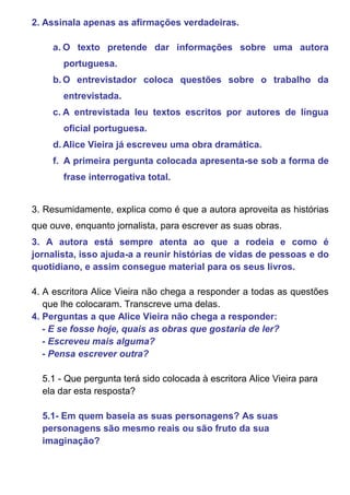 2. Assinala apenas as afirmações verdadeiras.

    a. O texto pretende dar informações sobre uma autora
       portuguesa.
    b. O entrevistador coloca questões sobre o trabalho da
       entrevistada.
    c. A entrevistada leu textos escritos por autores de língua
       oficial portuguesa.
    d. Alice Vieira já escreveu uma obra dramática.
    f. A primeira pergunta colocada apresenta-se sob a forma de
       frase interrogativa total.


3. Resumidamente, explica como é que a autora aproveita as histórias
que ouve, enquanto jornalista, para escrever as suas obras.
3. A autora está sempre atenta ao que a rodeia e como é
jornalista, isso ajuda-a a reunir histórias de vidas de pessoas e do
quotidiano, e assim consegue material para os seus livros.

4. A escritora Alice Vieira não chega a responder a todas as questões
   que lhe colocaram. Transcreve uma delas.
4. Perguntas a que Alice Vieira não chega a responder:
   - E se fosse hoje, quais as obras que gostaria de ler?
   - Escreveu mais alguma?
   - Pensa escrever outra?

  5.1 - Que pergunta terá sido colocada à escritora Alice Vieira para
  ela dar esta resposta?

  5.1- Em quem baseia as suas personagens? As suas
  personagens são mesmo reais ou são fruto da sua
  imaginação?
 