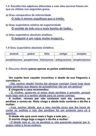 1.4. Escolhe três adjetivos diferentes e com eles escreve frases em
que os utilizes nos seguintes graus.

a) Grau comparativo de inferioridade
    O João é menos orgulhoso que o irmão.
b) Grau superlativo relativo de superioridade
    O vestido da Inês era o mais bonito de todos..
c) Grau superlativo absoluto analítico.
    O Joaquim é um rapaz muito inseguro..

1.4 Grau superlativo absoluto sintético.

   amável         pobre         feliz      antigo         simples

amabilíssimo paupérrimo felicíssimo antiquíssimo simplicíssimo


2. Discurso direto (passa apenas as partes sublinhadas)


  Um sujeito bom caçador encontrou o abade da sua freguesia e
convidou-o:
  - Olá, senhor abade! Venha daí almoçar comigo! Cacei hoje duas
belas perdizes que depois de guisadinhas vão ser um petisco!
  E chegando a casa recomendou:
  - Ó, mulher, guisa-me aí estas duas perdizes a preceito, porque
mais logo vem aí o senhor abade para as comer comigo.
  A mulher, raivosa por não contarem com ela, cozinhou as
perdizes e comeu-as. Nisto chega o abade todo contente e diz-lhe a
mulher:
  - Fuja, senhor abade, que o meu marido jurou que lhe havia de
cortar as orelhas e isto das perdizes foi um pretexto para cá o
apanhar.
  O abade não quis ouvir mais e fugiu a sete pés….
  O marido chega logo a seguir e diz-lhe a mulher:
  - O abade veio aí, viu as perdizes e, não querendo esperar por ti,
pegou nelas e foi-se embora.
 