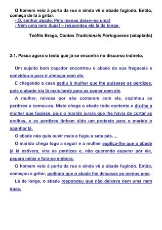 O homem veio à porta da rua e ainda vê o abade fugindo. Então,
começa de lá a gritar:
  - Ó, senhor abade, Pelo menos deixe-me uma!
  - Nem uma nem duas! – respondeu ele lá de longe.

         Teófilo Braga, Contos Tradicionais Portugueses (adaptado)



2.1. Passa agora o texto que já se encontra no discurso indireto.

  Um sujeito bom caçador encontrou o abade da sua freguesia e
convidou-o para ir almoçar com ele.
  E chegando a casa pediu à mulher que lhe guisasse as perdizes,
pois o abade iria lá mais tarde para as comer com ele.
  A mulher, raivosa por não contarem com ela, cozinhou as
perdizes e comeu-as. Nisto chega o abade todo contente e diz-lhe a
mulher que fugisse, pois o marido jurara que lhe havia de cortar as
orelhas, e as perdizes tinham sido um pretexto para o marido o
apanhar lá.
  O abade não quis ouvir mais e fugiu a sete pés….
  O marido chega logo a seguir e a mulher explica-lhe que o abade
já lá estivera, vira as perdizes e, não querendo esperar por ele,
pegara nelas e fora-se embora.
  O homem veio à porta da rua e ainda vê o abade fugindo. Então,
começou a gritar, pedindo que o abade lhe deixasse ao menos uma.
  Lá de longe, o abade respondeu que não deixava nem uma nem
duas.
 