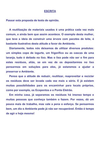 ESCRITA


Passar esta proposta de texto de opinião.


  A reutilização de materiais usados é uma prática cada vez mais
comum, e ainda bem que assim acontece. O exemplo desta mulher,
que teve a ideia de construir uma árvore com pacotes de leite, é
bastante ilustrativo desta atitude a favor do Ambiente.
  Diariamente, todos nós deixamos de utilizar diversos produtos:
um simples copo de iogurte, um frigorífico ou as cascas de uma
laranja, tudo é deitado no lixo. Mas o lixo pode não ser o fim para
estes resíduos, aliás, se em vez de os depositarmos no lixo
pensarmos em soluções para eles, já estaremos a ajudar a
preservar o Ambiente.
  Penso que a atitude de reduzir, reutilizar, reaproveitar e reciclar
os resíduos deve ser levada cada vez mais a sério. E já existem
muitas possibilidades para os encaminhar para locais próprios,
como por exemplo, os Ecopontos e o Ponto Eletrão.
  Em minha casa, já separamos os resíduos há imenso tempo e
muitas pessoas que conheço também o fazem. Por vezes, dá um
pouco mais de trabalho, mas vale a pena o esforço. Se pensarmos
bem, um dia o Ambiente pode já não ser recuperável. Então é tempo
de agir e hoje mesmo!
 
