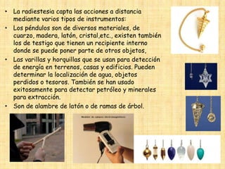 • La radiestesia capta las acciones a distancia
mediante varios tipos de instrumentos:
• Los péndulos son de diversos materiales, de
cuarzo, madera, latón, cristal,etc., existen también
los de testigo que tienen un recipiente interno
donde se puede poner parte de otros objetos,
• Las varillas y horquillas que se usan para detección
de energía en terrenos, casas y edificios. Pueden
determinar la localización de agua, objetos
perdidos o tesoros. También se han usado
exitosamente para detectar petróleo y minerales
para extracción.
• Son de alambre de latón o de ramas de árbol.

 