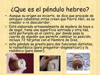 ¿Que es el péndulo hebreo?

• Aunque su origen es incierto, se dice que procede de
antiguos cabalistas otros creen que Pierre Heli, es su
creador o re descubridor,
• Está elaborado artesanalmente de madera de haya o
de nogal, tiene una superficie estriada y otra lisa,
está perforado en el centro, por donde pasa la
cuerda de algodón que permite cambiar su posición,
incluye 72 tarjetas con el Nombre de Dios,
• este péndulo se presta para dos funciones distintas,
la radiestésica (para preguntar-diagnosticar) y la
radiónica (para sanar).
•

 