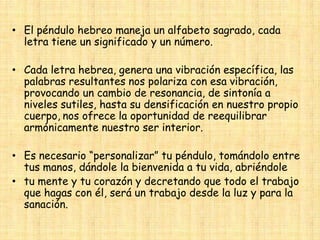 • El péndulo hebreo maneja un alfabeto sagrado, cada
letra tiene un significado y un número.

• Cada letra hebrea, genera una vibración específica, las
palabras resultantes nos polariza con esa vibración,
provocando un cambio de resonancia, de sintonía a
niveles sutiles, hasta su densificación en nuestro propio
cuerpo, nos ofrece la oportunidad de reequilibrar
armónicamente nuestro ser interior.
• Es necesario “personalizar” tu péndulo, tomándolo entre
tus manos, dándole la bienvenida a tu vida, abriéndole
• tu mente y tu corazón y decretando que todo el trabajo
que hagas con él, será un trabajo desde la luz y para la
sanación.

 
