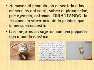 • Al mover el péndulo ,en el sentido a las
manecillas del reloj, sobre el plexo solar,
por ejemplo, estamos IRRADIANDO la
frecuencia vibratoria de la palabra que
la persona necesita,
• Las tarjetas se sujetan con una pequeña
liga o banda elástica,

 