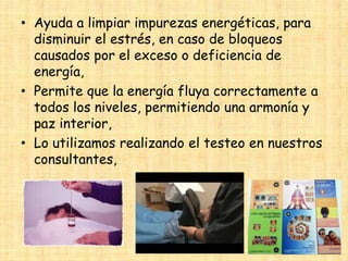 • Ayuda a limpiar impurezas energéticas, para
disminuir el estrés, en caso de bloqueos
causados por el exceso o deficiencia de
energía,
• Permite que la energía fluya correctamente a
todos los niveles, permitiendo una armonía y
paz interior,
• Lo utilizamos realizando el testeo en nuestros
consultantes,

 