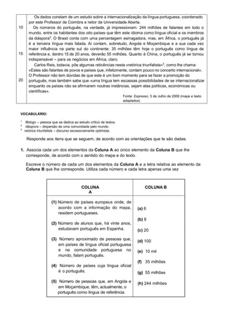Os dados constam de um estudo sobre a internacionalização da língua portuguesa, coordenado
       por este Professor de Coimbra e reitor da Universidade Aberta.
10        Os números do português, na verdade, já impressionam: 244 milhões de falantes em todo o
       mundo, entre os habitantes dos oito países que têm este idioma como língua oficial e os membros
       da diáspora2. O Brasil conta com uma percentagem esmagadora, mas, em África, o português já
       é a terceira língua mais falada. Aí contam, sobretudo, Angola e Moçambique e a sua cada vez
       maior influência na parte sul do continente: 35 milhões têm hoje o português como língua de
15     referência e, dentro 15 de 20 anos, deverão 55 milhões. Quanto à China, o português já se tornou
       indispensável – para os negócios em África, claro.
          Carlos Reis, todavia, põe algumas reticências nesta «retórica triunfalista»3, como lhe chama:
       «Estes são falantes de povos e países que, infelizmente, contam pouco no concerto internacional».
       O Professor não tem dúvidas de que este é um bom momento para se fazer a promoção do
20     português, mas também sabe que «uma língua tem escassas possibilidades de se internacionalizar
       enquanto os países não se afirmarem noutras instâncias, sejam elas políticas, económicas ou
       científicas».
                                                                     Fonte: Expresso, 5 de Julho de 2008 (mapa e texto
                                                                     adaptados)


VOCABULÁRIO:

1
      filólogo – pessoa que se dedica ao estudo crítico de textos.
2
      diáspora – dispersão de uma comunidade pelo mundo.
3
     retórica triunfalista – discurso excessivamente optimista.

      Responde aos itens que se seguem, de acordo com as orientações que te são dadas.

1. Associa cada um dos elementos da Coluna A ao único elemento da Coluna B que lhe
   corresponde, de acordo com o sentido do mapa e do texto.

      Escreve o número de cada um dos elementos da Coluna A e a letra relativa ao elemento da
      Coluna B que lhe corresponde. Utiliza cada número e cada letra apenas uma vez



                                           COLUNA                                 COLUNA B
                                             A

                       (1) Número de países europeus onde, de
                           acordo com a informação do mapa,                   (a) 6
                           residem portugueses.
                                                                              (b) 8
                       (2) Número de alunos que, há vinte anos,
                           estudavam português em Espanha.                    (c) 20

                       (3) Número aproximado de pessoas que,                  (d) 100
                           em países de língua oficial portuguesa
                           e na comunidade portuguesa no                      (e) 10 mil
                           mundo, falam português.
                                                                              (f) 35 milhões
                       (4) Número de países cuja língua oficial
                           é o português.                                     (g) 55 milhões

                       (5) Número de pessoas que, em Angola e                 (h) 244 milhões
                           em Moçambique, têm, actualmente, o
                          português como língua de referência.
 