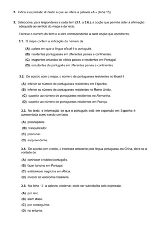 2. Indica a expressão do texto a que se refere a palavra «Aí» (linha 13).


3. Selecciona, para responderes a cada item (3.1. a 3.6.), a opção que permite obter a afirmação
    adequada ao sentido do mapa e do texto.

    Escreve o número do item e a letra correspondente a cada opção que escolheres.

    3.1. O mapa contém a indicação do número de

        (A) países em que a língua oficial é o português.
        (B) residentes portugueses em diferentes países e continentes.
        (C) imigrantes oriundos de vários países e residentes em Portugal.
        (D) estudantes de português em diferentes países e continentes.


    3.2. De acordo com o mapa, o número de portugueses residentes no Brasil é

      (A) inferior ao número de portugueses residentes em Espanha.
      (B) inferior ao número de portugueses residentes no Reino Unido.
      (C) superior ao número de portugueses residentes na Alemanha.

      (D) superior ao número de portugueses residentes em França.

     3.3. No texto, a informação de que o português está em expansão em Espanha é
     apresentada como sendo um facto

      (A) preocupante.
      (B) tranquilizador.
      (C) previsível.

      (D) surpreendente.

     3.4. De acordo com o texto, o interesse crescente pela língua portuguesa, na China, deve-se à
     vontade de

      (A) conhecer o futebol português.
      (B) fazer turismo em Portugal.
      (C) estabelecer negócios em África.
      (D) investir na economia brasileira.

     3.5. Na linha 17, a palavra «todavia» pode ser substituída pela expressão

      (A) por isso.
      (B) além disso.
      (C) por conseguinte.
      (D) no entanto.
 