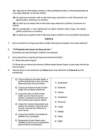 3.6. Segundo as informações contidas no último parágrafo do texto, a internacionalização de
     uma língua depende, em grande medida,

     (A) do papel que os países onde se fala essa língua assumirem a nível internacional, nos
         planos político, económico ou científico.
     (B) do valor que os países onde se fala essa língua atribuírem à política, à economia e à
     ciência.
     (C) da consagração a nível internacional de alguns falantes dessa língua, nos planos
         político, económico ou científico.
     (D) da ajuda que os países onde se fala essa língua receberem da comunidade internacional.

                                            PARTE B

1-   Como se denomina a língua que está na origem das línguas europeias e de muitas asiáticas?


2-   “ O Português não nasceu em berço de oiro.”
     Concordas com esta afirmação? Justifica a tua resposta.

3-   Como denominas o conjunto de línguas que derivam do latim?
     3.1- Quais são essas línguas?

     3.2-Quais são os motivos que levaram à diferenciação dessas línguas, já que todas derivam de
     uma só língua?
4-    Associa cada um dos elementos da Coluna A ao único elemento da Coluna B que lhe
     corresponde.


        a) Língua antiga de uma dada região, a
           qual foi abandonada a favor de outra,
           deixando porém as suas marcas.               1) Superstrato

        b) Língua que resulta da fusão do latim         2) Substrato
           vulgar com os falares autóctones
                                                        3) Estrato
        c) Língua formada em determinada
           região, que se impôs às que lá
           existiam, sobrepondo-se também às            4) Castelhano
           dos invasores que surgiram depois.
                                                        5) Romance
        d) Língua de um povo conquistador que
           acabou por adoptar a língua do povo          6) Vulgar
           vencido, mas que lhe introduziu as
           suas marcas.
                                                        7) Galego
        e) Língua que mantém uma relação de
           adstrato com o português.                    8) Árabe

        f) Designação do latim falado pelos             9) Inglês
           cidadãos romanos que se espalharam
           pelos territórios conquistados.
 