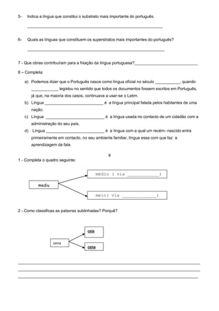 5-    Indica a língua que constitui o substrato mais importante do português.

      ____________________________________________________________


6-    Quais as línguas que constituem os superstratos mais importantes do português?

      _____________________________________________________________


7 - Que obras contribuíram para a fixação da língua portuguesa?____________________________

8 – Completa:

     a) Podemos dizer que o Português nasce como língua oficial no século ___________, quando
          ____________ legislou no sentido que todos os documentos fossem escritos em Português,
          já que, na maioria dos casos, continuava a usar-se o Latim.
     b) Língua __________________________ é a língua principal falada pelos habitantes de uma
          nação.
     c) Língua __________________________ é a língua usada no contacto de um cidadão com a
          administração do seu país.
     d)   Língua __________________________ é a língua com a qual um recém- nascido entra
          primeiramente em contacto, no seu ambiente familiar, língua essa com que faz a
          aprendizagem da fala.

                                                    II
1 - Completa o quadro seguinte:


                                                médio ( via ____________)

             mediu

                                                meio( via _____________)


2 - Como classificas as palavras sublinhadas? Porquê?



                                         ceia

                      cena
                                         cena


_________________________________________________________________________________
_________________________________________________________________________________
________________________________________________________________________________
 