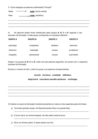 3– Como designas as palavras sublinhadas? Porquê?

Natat                     nada ( forma verbal)

Nata                      nada ( advérbio)

_________________________________________________________________________________
_________________________________________________________________________________
________________________________________________________________________________


4)     As palavras abaixo foram distribuídas pelos grupos A, B, C e D, segundo o seu
processo de formação. A cada grupo corresponde um processo diferente.

GRUPO A                GRUPO B                   GRUPO C                 GRUPO D


psicologia               hospitalizar              desfazer                 abonecar

herbívoro                 realização                compor              envelhecer

ortografia               calmamente                 amoral              avermelhar


 agricultura                saltitar                infiel              amanhecer
Integra, nos grupos A, B, C ou D, cada uma das palavras seguintes, de acordo com o respectivo
processo de formação.

Escreve o número do item, a letra do grupo e as palavras correspondentes.


                              reconto chuviscar crueldade        biblioteca

                       ilegal prevê ensurdecer paredão apodrecer morfologia


_________________________________________________________________________________
_________________________________________________________________________________
_________________________________________________________________________________
________________________________________________________________________________



5) Explica os casos de derivação imprópria presentes em cada um dos seguintes pares de frases.

   a) Tens feito grandes coisas. Os Descobrimentos foram um grande feito.
      __________________________________________________________________________

   b) O burro não é um animal estúpido. Se não sabes nada és burro.
      ___________________________________________________________________________

   c) Ele é um homem pobre. O pobre estava com frio.
      _________________________________________________________________________
 