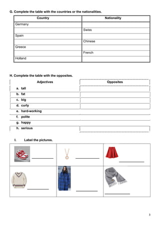 3
G. Complete the table with the countries or the nationalities.
Country Nationality
Germany
Swiss
Spain
Chinese
Greece
French
Holland
H. Complete the table with the opposites.
Adjectives Opposites
a. tall
b. fat
c. big
d. curly
e. hard-working
f. polite
g. happy
h. serious
I. Label the pictures.
____________ _______________
______________
____________
____________
______________
 