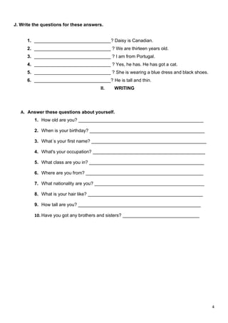 4
J. Write the questions for these answers.
1. ______________________________? Daisy is Canadian.
2. ______________________________ ? We are thirteen years old.
3. ______________________________ ? I am from Portugal.
4. ______________________________ ? Yes, he has. He has got a cat.
5. ______________________________ ? She is wearing a blue dress and black shoes.
6. ______________________________? He is tall and thin.
II. WRITING
A. Answer these questions about yourself.
1. How old are you? _________________________________________________
2. When is your birthday? _____________________________________________
3. What´s your first name? _____________________________________________
4. What's your occupation? ____________________________________________
5. What class are you in? _____________________________________________
6. Where are you from? ______________________________________________
7. What nationality are you? ___________________________________________
8. What is your hair like? _____________________________________________
9. How tall are you? ________________________________________________
10. Have you got any brothers and sisters? ______________________________
 