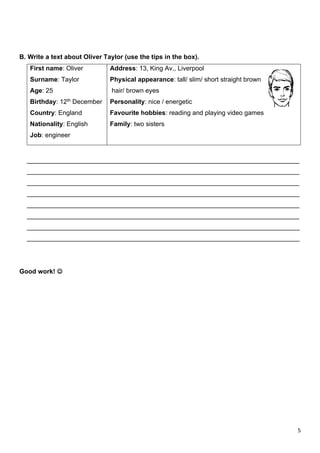 5
B. Write a text about Oliver Taylor (use the tips in the box).
First name: Oliver
Surname: Taylor
Age: 25
Birthday: 12th December
Country: England
Nationality: English
Job: engineer
Address: 13, King Av., Liverpool
Physical appearance: tall/ slim/ short straight brown
hair/ brown eyes
Personality: nice / energetic
Favourite hobbies: reading and playing video games
Family: two sisters
____________________________________________________________________________
____________________________________________________________________________
____________________________________________________________________________
____________________________________________________________________________
____________________________________________________________________________
____________________________________________________________________________
____________________________________________________________________________
____________________________________________________________________________
Good work! ☺
 