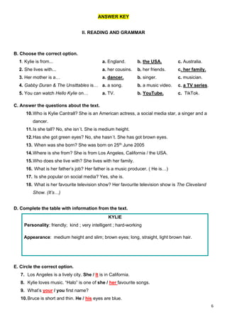 6
ANSWER KEY
II. READING AND GRAMMAR
B. Choose the correct option.
1. Kylie is from... a. England. b. the USA. c. Australia.
2. She lives with... a. her cousins. b. her friends. c. her family.
3. Her mother is a… a. dancer. b. singer. c. musician.
4. Gabby Duran & The Unsittables is… a. a song. b. a music video. c. a TV series.
5. You can watch Hello Kylie on… a. TV. b. YouTube. c. TikTok.
C. Answer the questions about the text.
10.Who is Kylie Cantrall? She is an American actress, a social media star, a singer and a
dancer.
11.Is she tall? No, she isn´t. She is medium height.
12.Has she got green eyes? No, she hasn´t. She has got brown eyes.
13. When was she born? She was born on 25th June 2005
14.Where is she from? She is from Los Angeles, California / the USA.
15.Who does she live with? She lives with her family.
16. What is her father’s job? Her father is a music producer. ( He is…)
17. Is she popular on social media? Yes, she is.
18. What is her favourite television show? Her favourite television show is The Cleveland
Show. (It’s…)
D. Complete the table with information from the text.
KYLIE
Personality: friendly; kind ; very intelligent ; hard-working
Appearance: medium height and slim; brown eyes; long, straight, light brown hair.
E. Circle the correct option.
7. Los Angeles is a lively city. She / It is in California.
8. Kylie loves music. “Halo” is one of she / her favourite songs.
9. What’s your / you first name?
10.Bruce is short and thin. He / his eyes are blue.
 