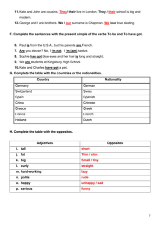 7
11.Kate and John are cousins. They/ their live in London. They / their school is big and
modern.
12.George and I are brothers. We / our surname is Chapman. We /our love skating.
F. Complete the sentences with the present simple of the verbs To be and To have got.
6. Paul is from the U.S.A., but his parents are French.
7. Are you eleven? No, I ‘m not. I ‘m (am) twelve.
8. Sophie has got blue eyes and her hair is long and straight.
9. We are students at Kingsbury High School.
10.Kate and Charles have got a pet.
G. Complete the table with the countries or the nationalities.
Country Nationality
Germany German
Switzerland Swiss
Spain Spanish
China Chinese
Greece Greek
France French
Holland Dutch
H. Complete the table with the opposites.
Adjectives Opposites
i. tall short
j. fat Thin / slim
k. big Small / tiny
l. curly straight
m. hard-working lazy
n. polite rude
o. happy unhappy / sad
p. serious funny
 