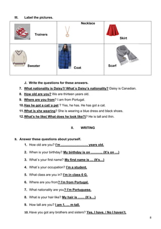 8
III. Label the pictures.
Trainers
Necklace
Skirt
Sweater
Coat
Scarf
J. Write the questions for these answers.
7. What nationality is Daisy?/ What´s Daisy’s nationality? Daisy is Canadian.
8. How old are you? We are thirteen years old.
9. Where are you from? I am from Portugal.
10.Has he got a cat/ a pet ? Yes, he has. He has got a cat.
11.What is she wearing? She is wearing a blue dress and black shoes.
12.What’s he like( What does he look like?)? He is tall and thin.
II. WRITING
B. Answer these questions about yourself.
1. How old are you? I’m ……………………. years old.
2. When is your birthday? My birthday is on ……….. (It’s on …)
3. What´s your first name? My first name is … (It’s…)
4. What´s your occupation? I’m a student.
5. What class are you in? I’m in class 6 G.
6. Where are you from? I’m from Portugal.
7. What nationality are you? I’m Portuguese.
8. What is your hair like? My hair is …… (It´s…)
9. How tall are you? I am 1, … m tall.
10. Have you got any brothers and sisters? Yes, I have. / No I haven’t.
 