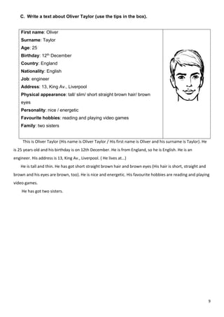 9
C. Write a text about Oliver Taylor (use the tips in the box).
First name: Oliver
Surname: Taylor
Age: 25
Birthday: 12th December
Country: England
Nationality: English
Job: engineer
Address: 13, King Av., Liverpool
Physical appearance: tall/ slim/ short straight brown hair/ brown
eyes
Personality: nice / energetic
Favourite hobbies: reading and playing video games
Family: two sisters
This is Oliver Taylor (His name is Oliver Taylor / His first name is Oliver and his surname is Taylor). He
is 25 years old and his birthday is on 12th December. He is from England, so he is English. He is an
engineer. His address is 13, King Av., Liverpool. ( He lives at…)
He is tall and thin. He has got short straight brown hair and brown eyes (His hair is short, straight and
brown and his eyes are brown, too). He is nice and energetic. His favourite hobbies are reading and playing
video games.
He has got two sisters.
 