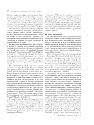 178
diferentes situações de avaliação, além de discutir alguns
princípios de construção de testes psicológicos; enquanto
Pasquali (2001) oferece um extenso manual de orientações
sobre as técnicas de exame psicológico, no qual aborda
o conceito dos testes, a história, os tipos, os fundamentos
científicos, os parâmetros psicométricos, os princípios
éticos e os testes psicológicos comercializados no Brasil.
Outro trabalho foi desenvolvido por Cunha (2000) com
o objetivo de analisar testes psicológicos, fornecendo dados
sobre o histórico, sobre a descrição, administração,
indicações,comentáriosereferênciasbibliográficas.Embora
este trabalho não tenha a grandeza e a regularidade da
publicação do Mental Measurements Yearbook produzido pela
Universidade de Nebraska, não se pode desconsiderar a
importante iniciativa da autora.
Em perspectivas internacionais muitos são os esforços e
as publicações oferecidas aos interessados em avaliação
psicológica ou em instrumentos de avaliação, considerando
que é grande a preocupação com a qualidade das ações
profissionais. O Comitê Internacional de Testes (ITC,2001)
composto por profissionais da Europa e dos Estados
Unidos, publicou as diretrizes gerais para o uso e para a
revisãodostestes.Nomaterialconstamquestõespertinentes
ao uso, tanto no que se refere à aplicação, avaliação e
interpretação dos resultados, quanto aos princípios éticos
envolvidos.
Nessa mesma linha de trabalho, é possível encontrar
no site da Associação Psicológica Americana (http://
www.apa.org/science/faq-findtests.html) respostas às
questões que mais freqüentemente são feitas através de e-
mailsparaadiretoriacientíficadoórgão. Asquestõesvariam
desde informações específicas sobre determinados
instrumentos ou sobre como entrar em contato com o
responsável por algum teste não publicado. A APA vem
trabalhando desde 1950 a fim de estabelecer padrões para
ousocompetentedostestespsicológicos,játendoelaborado
princípios para o uso dos testes educacionais, assim como
promulgou determinadas diretrizes para o uso ético dos
testes. A exemplo dela, outros órgãos têm trabalhado neste
sentido, como por exemplo, a Associação Americana de
Aconselhamento e Desenvolvimento que organizou o guia
de responsabilidades para o uso de testes padronizados
(Turner, DeMers, Fox & Reed, 2001).
Essas publicações, de alguma forma, promovem a
discussão do tema e provocam uma articulação dos
conteúdos e das práticas profissionais, deixando os
psicólogos mais bem informados e preparados para os
diferentes usos dos testes psicológicos. O que se espera é
que estas tendências gerais se transformem em diretrizes
internacionais para o uso e para a construção dos
instrumentos de avaliação.
Bartram (1998), um dos membros do Comitê
Internacional de Testes, escreveu um trabalho apontando a
urgentenecessidadedeseestabelecerdiretrizesinternacionais
para a padronização e uso do teste. Para o autor, esta tarefa
requerumcertoequilíbrioentreliberdadeeresponsabilidade,
à medida que as diretrizes podem organizar, assim como
inibir novas experimentações com os métodos de avaliação.
Mas o resultado final, acredita-se, é refinar a qualidade das
avaliações realizadas.
Os Testes Psicológicos
Os testes psicológicos têm sido entendidos como
instrumentos auxiliares na coleta de dados, que juntamente
com as demais informações organizadas pelo psicólogo,
auxiliam a compreensão do problema estudado, de forma
a facilitar a tomada de decisões. No Brasil, por muito tempo
o teste psicológico foi rejeitado na prática do profissional,
uma vez que não atingia as expectativas injustificadas que se
tinha a respeito dele, e que por outro lado, não oferecia a
confiabilidade necessária.
Não é coerente com o objetivo do presente estudo que
sediscutaopapeldatécnicapadronizadadentrodoprocesso
de avaliação psicológica, uma vez que ele se destina a
comparar a qualidade das informações oferecidas nos
manuais de testes de inteligência e de personalidade.
Conforme a resolução nº 25/2001 do CFP (2001), já citada
nesse artigo, os testes devem ter requisitos mínimos, devem
ser revisados a cada dez anos e seus respectivos manuais
devem ter por objetivo orientar o profissional, inclusive na
confecção de documentos e relatórios.
Infelizmente os poucos trabalhos brasileiros
desenvolvidosnessesentidonãotêmapresentadoresultados
animadores. Noronha (2001) realizou um estudo que se
destinou a avaliar os coeficientes de correlação com outros
testes, correlação com outros critérios, equivalência,
consistência e estabilidade a fim de verificar a qualidade
psicométrica dos instrumentos (validade e precisão). Nos
21testesdeinteligênciaanalisados,ocoeficientedecorrelação
com outros testes foi o mais encontrado na verificação da
validade,enquantoosdeconsistênciaedeestabilidadeforam
apresentados em 11 instrumentos para verificação da
precisão, embora nem todos tenham apresentado os dois
estudos. O trabalho revelou, ainda, que muitos dos testes
consultados não apresentaram sequer a data de publicação,
condição básica para qualquer tipo de publicação científica.
Em outro estudo Noronha, Sartori, Andrade e Ottati
(2001), objetivaram analisar os manuais de testes de
inteligência em relação aos dados de identificação, aos
dados de aplicação e de avaliação e às qualidades
psicométricas. Os resultados indicaram que dos 21 testes
analisados, apenas 7 deles apresentaram todas as
Psicologia: Reflexão e Crítica, 2003, 16(1), pp. 177-182
Ana Paula Porto Noronha & Claudette Maria Medeiros Vendramini
 
