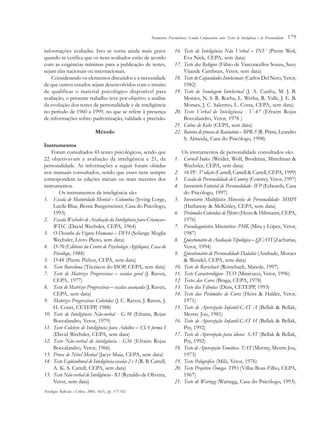 179
informações avaliadas. Isto se torna ainda mais grave
quando se verifica que os itens avaliados estão de acordo
com as exigências mínimas para a publicação de testes,
sejam elas nacionais ou internacionais.
Considerando os elementos discutidos e a necessidade
de que outros estudos sejam desenvolvidos com o intuito
de qualificar o material psicológico disponível para
avaliação, o presente trabalho teve por objetivo a análise
da evolução dos testes de personalidade e de inteligência
no período de 1960 a 1999, no que se refere à presença
de informações sobre: padronização, validade e precisão.
Método
Instrumentos
Foram consultados 43 testes psicológicos, sendo que
22 objetivavam a avaliação da inteligência e 21, da
personalidade. As informações a seguir foram obtidas
nos manuais consultados, sendo que esses nem sempre
correspondem às edições iniciais ou mais recentes dos
instrumentos.
Os instrumentos de inteligência são:
1. Escala de Maturidade Mental – Columbia (Irving Lorge,
Lucile Blue, Bessie Burgemeister, Casa do Psicólogo,
1993)
2. Escala Wechsler de Avaliação da Inteligência para Crianças–
WISC (David Wechsler, CEPA, 1964)
3. O Desenho da Figura Humana – DFH (Solange Muglia
Wechsler, Livro Pleno, sem data)
4. D-70 (Editions du Centre de Psychologie Appliqueé, Casa do
Psicólogo, 1988)
5. D-48 (Pierre Pichot, CEPA, sem data)
6. Teste Barcelona (Técnicos do ISOP, CEPA, sem data)
7. Teste de Matrizes Progressivas – escalas geral (J. Raven,
CEPA, 1977)
8. Teste de Matrizes Progressivas – escalas avançada (J. Raven,
CEPA, sem data)
9. Matrizes Progressivas Coloridas (J. C. Raven, J. Raven, J.
H. Court, CETEPP, 1988)
10. Teste de Inteligência Não-verbal - G-38 (Efraim, Rojas
Boccalandro, Vetor, 1979)
11. Teste Coletivo de Inteligência para Adultos – CIA forma I
(David Wechsler, CEPA, sem data)
12. Teste Não-verbal de inteligência - G36 (Efraim Rojas
Boccalandro, Vetor, 1966)
13. Prova de Nível Mental (Jacyr Maia, CEPA, sem data)
14. Teste Eqüicultural de Inteligência escalas 2 e 3 (R. B. Cattell,
A. K. S. Cattell, CEPA, sem data)
15. Teste Não-verbal de Inteligência - R1 (Rynaldo de Oliveira,
Vetor, sem data)
16. Teste de Inteligência Não Verbal – INV (Pierre Weil,
Eva Nick, CEPA, sem data)
17. Teste dos Relógios (Fábio de Vasconcellos Souza, Suzy
Vijande Cambrais, Vetor, sem data)
18. Teste de Capacidades Intelectuais (Carlos Del Nero, Vetor,
1982)
19. Teste de Sondagem Intelectual (J. A. Cunha, M. J. B.
Moraes, N. S. R. Rocha, L. Werba, R. Valle, J. E. B.
Moraes, J. C. Salermo, L. Costa, CEPA, sem data)
20. Teste Verbal de Inteligência - V-47 (Efraim Rojas
Boccalandro, Vetor, 1978 )
21. Cubos de Kohs (CEPA, sem data)
22. Bateria de provas de Raciocínio – BPR-5(R. Primi, Leandro
S. Almeida, Casa do Psicólogo, 1998).
Os instrumentos de personalidade consultados são:
1. Cornell Index (Weider, Wolf, Brodman, Mittelman &
Wechsler, CEPA, sem data)
2. 16 PF- 5ª edição (Cattell, Cattell & Cattell, CEPA, 1999)
3. Escala de Personalidade de Comrey (Comrey, Vetor, 1997)
4. Inventário Fatorial de Personalidade- IFP (Edwards, Casa
do Psicólogo, 1997)
5. Inventário Multifásico Minesota de Personalidade- MMPI
(Hathaway & McKinley, CEPA, sem data)
6. Pirâmides Coloridas de Pfister (Heiss & Hiltmann, CEPA,
1976)
7. Psicodiagnóstico Miocinético- PMK (Mira y López, Vetor,
1987)
8. Questionário de Avaliação Tipológica – QUATI (Zacharias,
Vetor, 1994)
9. Questionário de Personalidade Dadahie (Andrade, Moraes
& Wendel, CEPA, sem data)
10. Teste de Rorschach (Rorschach, Manole, 1997)
11. Teste Caracterológico- TCO (Minicucci, Vetor, 1996)
12. Testes das Cores (Braga, CEPA, 1978)
13. Teste das Fábulas (Düss, CETEPP, 1993)
14. Teste das Pirâmides de Cores (Heiss & Halder, Vetor,
1971)
15. Teste de Apercepção Infantil-CAT A (Bellak & Bellak,
Mestre Jou, 1981)
16. Teste de Apercepção Infantil-CAT H (Bellak & Bellak,
Psy, 1992)
17. Teste de Apercepção para idosos- SAT (Bellak & Bellak,
Psy, 1992)
18. Teste de Apercepção Temática- TAT (Murray, Mestre Jou,
1973)
19. Teste Palográfico (Milá, Vetor, 1976)
20. Teste Projetivo Ômega- TPO (Villas Boas Filho, CEPA,
1967)
21. Teste de Wartegg (Wartegg, Casa do Psicólogo, 1993).
Psicologia: Reflexão e Crítica, 2003, 16(1), pp. 177-182
Parâmetros Psicométricos: Estudo Comparativo entre Testes de Inteligência e de Personalidade
 