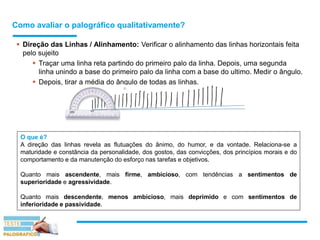 Como avaliar o palográfico qualitativamente?
 Direção das Linhas / Alinhamento: Verificar o alinhamento das linhas horizontais feita
pelo sujeito
 Traçar uma linha reta partindo do primeiro palo da linha. Depois, uma segunda
linha unindo a base do primeiro palo da linha com a base do ultimo. Medir o ângulo.
 Depois, tirar a média do ângulo de todas as linhas.
O que é?
A direção das linhas revela as flutuações do ânimo, do humor, e da vontade. Relaciona-se a
maturidade e constância da personalidade, dos gostos, das convicções, dos princípios morais e do
comportamento e da manutenção do esforço nas tarefas e objetivos.
Quanto mais ascendente, mais firme, ambicioso, com tendências a sentimentos de
superioridade e agressividade.
Quanto mais descendente, menos ambicioso, mais deprimido e com sentimentos de
inferioridade e passividade.
 