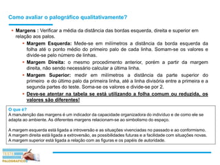 Como avaliar o palográfico qualitativamente?
 Margens : Verificar a média da distância das bordas esquerda, direita e superior em
relação aos palos.
 Margem Esquerda: Mede-se em milímetros a distância da borda esquerda da
folha até o ponto médio do primeiro palo de cada linha. Somam-se os valores e
divide-se pelo número de linhas.
 Margem Direita: o mesmo procedimento anterior, porém a partir da margem
direita, não sendo necessário calcular a última linha.
 Margem Superior: medir em milímetros a distância da parte superior do
primeiro e do último palo da primeira linha, até a linha divisória entre a primeira e a
segunda partes do teste. Soma-se os valores e divide-se por 2.
 Deve-se atentar na tabela se está utilizando a folha comum ou reduzida, os
valores são diferentes!
O que é?
A manutenção das margens é um indicador da capacidade organizadora do indivíduo e de como ele se
adapta ao ambiente. As diferentes margens relacionam-se ao simbolismo do espaço.
A margem esquerda está ligada a introversão e as situações vivenciadas no passado e ao conformismo.
A margem direita está ligada a extroversão, as possibilidades futuras e a facilidade com situações novas.
A margem superior está ligada a relação com as figuras e os papéis de autoridade.
 