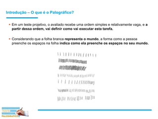 Introdução – O que é o Palográfico?
 Em um teste projetivo, o avaliado recebe uma ordem simples e relativamente vaga, e a
partir dessa ordem, vai definir como vai executar esta tarefa.
 Considerando que a folha branca representa o mundo, a forma como a pessoa
preenche os espaços na folha indica como ela preenche os espaços no seu mundo.
 