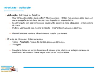 Introdução – Aplicação
 Aplicação: Individual ou Coletiva
— Usar folha padronizada e lápis preto nº 2 bem apontado – O lápis mal apontado pode fazer com
que a pessoa faça mais força para escrever, impactando nos resultados.
— Local tranquilo, com boa iluminação e pouco ruído. Cadeira e mesa adequadas – evitar carteira
de braço.
— Pode-se usar quadro para mostrar o modelo – importante em aplicações coletivas.
— O candidato deve manter a folha na mesma posição que escreve.
 O teste se divide em dois momentos:
— Treino – Adaptação, retirada de dúvidas, pequenas correções.
— Testagem
— Importante deixar um tempo de cerca de 2 minutos entre o treino e a testagem para que os
candidatos descansem a mão e se preparem para a próxima etapa.
 
