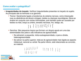 Como avaliar o palográfico?
 Irregularidades do traçado: Verificar irregularidades presentes no traçado do sujeito.
As principais são os tremores e os ganchos.
 Tremor: Geralmente ligado a transtornos do sistema nervoso, como intoxicação
(uso ou abstinência de álcool e drogas), lesões ou doenças neurológicas. Deve-se
avaliar em conjunto com outras informações, pois também pode ser causado por
lesões na mão, braço ou ombro, tensões nervosas, frio, fadiga, etc.
 Ganchos: São pequenos traços que formam um ângulo agudo em uma das
extremidades dos palos e são indicativos de agressividade.
 Se estiverem a esquerda, indica autoagressividade, e para a direita,
heteroagressividade.
 Se estiver na parte superior, trata-se de agressividade mais ligada ao aspecto
intelectual, racional ou verbal. Na parte inferior, está relacionado ao concreto,
ao material.
 