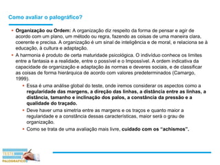 Como avaliar o palográfico?
 Organização ou Ordem: A organização diz respeito da forma de pensar e agir de
acordo com um plano, um método ou regra, fazendo as coisas de uma maneira clara,
coerente e precisa. A organização é um sinal de inteligência e de moral, e relaciona se à
educação, à cultura e adaptação.
 A harmonia é produto de certa maturidade psicológica. O indivíduo conhece os limites
entre a fantasia e a realidade, entre o possível e o Impossível. A ordem indicativa da
capacidade de organização e adaptação às normas e deveres sociais, e de classificar
as coisas de forma hierárquica de acordo com valores predeterminados (Camargo,
1999).
 Essa é uma análise global do teste, onde iremos considerar os aspectos como a
regularidade das margens, a direção das linhas, a distância entre as linhas, a
distância, tamanho e inclinação dos palos, a constância da pressão e a
qualidade do traçado.
 Deve haver uma simetria entre as margens e os traços e quanto maior a
regularidade e a constância dessas características, maior será o grau de
organização.
 Como se trata de uma avaliação mais livre, cuidado com os “achismos”.
 