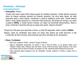 Introdução – Aplicação
 Instruções: Treino:
“Vocês vão riscar neste folha traços iguais ao modelo impresso. Vocês devem procurar
fazer os traços verticais sempre do mesmo tamanho, de cima para baixo, do lado
esquerdo para o lado direito, mantendo a mesma distância entre eles. Vocês devem
fazer o mais rápido possível e o mais bem feito possível. De tempo em tempo, vou dizer
a palavra SINAL e vocês devem colocar um traço na horizontal (demonstrar). Após o
sinal, continuem riscando até que eu peça para parar. Alguma dúvida?”
Tempo de 2:30 para que seja feito o treino, a cada 30 segundos, falar a palavra SINAL.
Depois, pedir ao candidato para fazer um traço reto abaixo de onde terminou e dar
o intervalo de dois minutos, aproveitando para tirar dúvidas se for necessário.
 Dicas / Cuidados:
— Não usar a palavra “Palos”, sempre “Traços Verticais”.
— Alguns candidatos perguntam se devem ir até o final da folha, ou se devem deixar uma
margem. Neste caso, reforçar que ele deve ir para a linha de baixo após finalizar a de cima,
sem deixar claro se deve encostar na margem ou não, deixando esta decisão livre para ele.
— Caso perceba algum pequeno erro do candidato, corrigir, explicar o correto e seguir com a
aplicação.
 