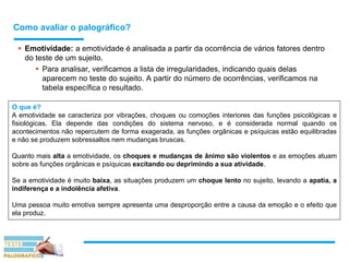 Como avaliar o palográfico?
 Emotividade: a emotividade é analisada a partir da ocorrência de vários fatores dentro
do teste de um sujeito.
 Para analisar, verificamos a lista de irregularidades, indicando quais delas
aparecem no teste do sujeito. A partir do número de ocorrências, verificamos na
tabela específica o resultado.
O que é?
A emotividade se caracteriza por vibrações, choques ou comoções interiores das funções psicológicas e
fisiológicas. Ela depende das condições do sistema nervoso, e é considerada normal quando os
acontecimentos não repercutem de forma exagerada, as funções orgânicas e psíquicas estão equilibradas
e não se produzem sobressaltos nem mudanças bruscas.
Quanto mais alta a emotividade, os choques e mudanças de ânimo são violentos e as emoções atuam
sobre as funções orgânicas e psíquicas excitando ou deprimindo a sua atividade.
Se a emotividade é muito baixa, as situações produzem um choque lento no sujeito, levando a apatia, a
indiferença e a indolência afetiva.
Uma pessoa muito emotiva sempre apresenta uma desproporção entre a causa da emoção e o efeito que
ela produz.
 