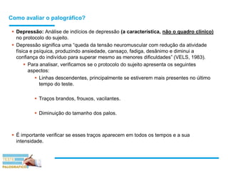 Como avaliar o palográfico?
 Depressão: Análise de indícios de depressão (a característica, não o quadro clínico)
no protocolo do sujeito.
 Depressão significa uma “queda da tensão neuromuscular com redução da atividade
física e psíquica, produzindo ansiedade, cansaço, fadiga, desânimo e diminui a
confiança do indivíduo para superar mesmo as menores dificuldades” (VELS, 1983).
 Para analisar, verificamos se o protocolo do sujeito apresenta os seguintes
aspectos:
 Linhas descendentes, principalmente se estiverem mais presentes no último
tempo do teste.
 Traços brandos, frouxos, vacilantes.
 Diminuição do tamanho dos palos.
 É importante verificar se esses traços aparecem em todos os tempos e a sua
intensidade.
 