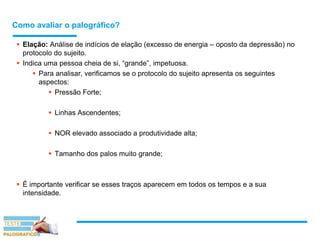 Como avaliar o palográfico?
 Elação: Análise de indícios de elação (excesso de energia – oposto da depressão) no
protocolo do sujeito.
 Indica uma pessoa cheia de si, “grande”, impetuosa.
 Para analisar, verificamos se o protocolo do sujeito apresenta os seguintes
aspectos:
 Pressão Forte;
 Linhas Ascendentes;
 NOR elevado associado a produtividade alta;
 Tamanho dos palos muito grande;
 É importante verificar se esses traços aparecem em todos os tempos e a sua
intensidade.
 