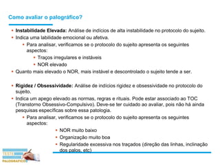 Como avaliar o palográfico?
 Instabilidade Elevada: Análise de indícios de alta instabilidade no protocolo do sujeito.
 Indica uma labilidade emocional ou afetiva.
 Para analisar, verificamos se o protocolo do sujeito apresenta os seguintes
aspectos:
 Traços irregulares e instáveis
 NOR elevado
 Quanto mais elevado o NOR, mais instável e descontrolado o sujeito tende a ser.
 Rigidez / Obsessividade: Análise de indícios rigidez e obsessividade no protocolo do
sujeito.
 Indica um apego elevado as normas, regras e rituais. Pode estar associado ao TOC
(Transtorno Obsessivo-Compulsivo). Deve-se ter cuidado ao avaliar, pois não há ainda
pesquisas específicas sobre essa patologia.
 Para analisar, verificamos se o protocolo do sujeito apresenta os seguintes
aspectos:
 NOR muito baixo
 Organização muito boa
 Regularidade excessiva nos traçados (direção das linhas, inclinação
dos palos, etc)
 