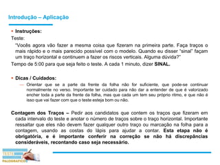 Introdução – Aplicação
 Instruções:
Teste:
“Vocês agora vão fazer a mesma coisa que fizeram na primeira parte. Faça traços o
mais rápido e o mais parecido possível com o modelo. Quando eu disser “sinal” façam
um traço horizontal e continuem a fazer os riscos verticais. Alguma dúvida?”
Tempo de 5:00 para que seja feito o teste. A cada 1 minuto, dizer SINAL.
 Dicas / Cuidados:
— Orientar que se a parte da frente da folha não for suficiente, que pode-se continuar
normalmente no verso. Importante ter cuidado para não dar a entender de que é valorizado
encher toda a parte da frente da folha, mas que cada um tem seu próprio ritmo, e que não é
isso que vai fazer com que o teste esteja bom ou não.
Contagem dos Traços – Pedir aos candidatos que contem os traços que fizeram em
cada intervalo do teste e anotar o número de traços sobre o traço horizontal. Importante
ressaltar que eles não devem fazer qualquer outro traço ou marcação na folha para a
contagem, usando as costas do lápis para ajudar a contar. Esta etapa não é
obrigatória, e é importante conferir na correção se não há discrepâncias
consideráveis, recontando caso seja necessário.
 