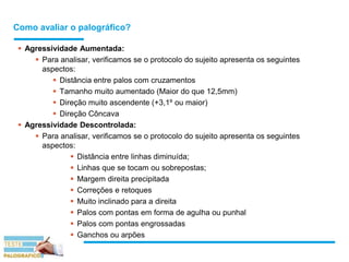 Como avaliar o palográfico?
 Agressividade Aumentada:
 Para analisar, verificamos se o protocolo do sujeito apresenta os seguintes
aspectos:
 Distância entre palos com cruzamentos
 Tamanho muito aumentado (Maior do que 12,5mm)
 Direção muito ascendente (+3,1º ou maior)
 Direção Côncava
 Agressividade Descontrolada:
 Para analisar, verificamos se o protocolo do sujeito apresenta os seguintes
aspectos:
 Distância entre linhas diminuída;
 Linhas que se tocam ou sobrepostas;
 Margem direita precipitada
 Correções e retoques
 Muito inclinado para a direita
 Palos com pontas em forma de agulha ou punhal
 Palos com pontas engrossadas
 Ganchos ou arpões
 